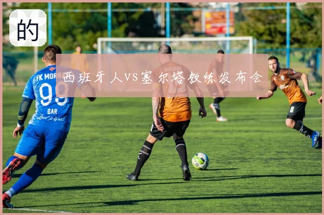 西班牙人vs塞尔塔教练发布会