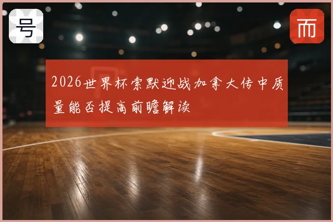 2026世界杯索默迎战加拿大传中质量能否提高前瞻解读