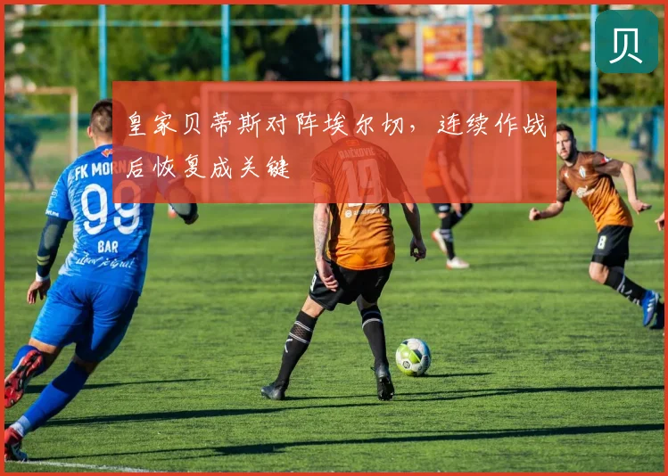 皇家贝蒂斯对阵埃尔切，连续作战后恢复成关键
